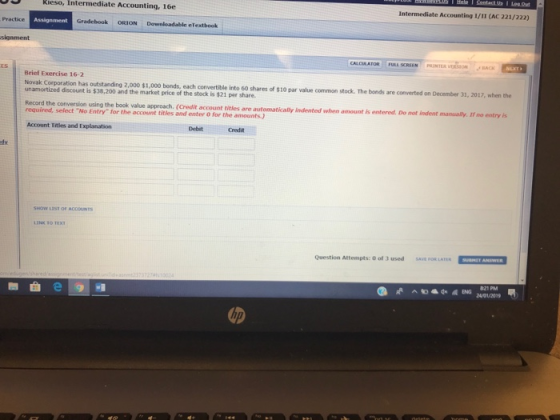 Kieso, Intermediate Accounting, 16e Intermediate Accounting 1/II (AC 221/222) Practice Gradebook ORION Downloadable eTextbook PRUNTER VERSION Brief Exercise 16-2 Novak Corporation has outstanding 2,000 $1,000 bonds, each convertible into 60 shares of $10 par value common stock. The bonds are converted on December 31, 2017, when the unamortized discount is $38,200 and the market price of the stock is $21 per share. Record the conversion using the book value approach. (Credit account titles are automatically indented when amount is entered. Do not indent manusally, If no entry is Account Titles and Explanation Debit Credit SHOWW LEST OF ACCOUNTS Question Attempts: 0 of 3 used SAE FOR LATER SICHE ANSRES の