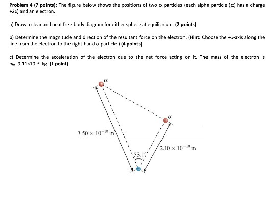 Problem 4 (7 points). The figure below shows the positions of two α particles(each alpha particle (a) has a charge +2e) and an electron. a) Draw a clear and neat free-body diagram for either sphere at equilibrium. (2 points) b) Determine the magnitude and direction of the resultant force on the electron. Hint: Choose the +-axis along the line from the electron to the right-hand α particle.) (4 points) c) Determine the acceleration of the electron due to the net force acting on i. The mass of the electron is e-9.11x10 kg. (1 point) 3.50 x 10v 2.10 x 1010 m
