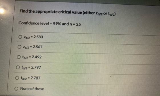 Find the appropriate critical value (either Za/2 or ta/2) Confidence level = 99% and n=25 OZ/2 = 2.583 O Za/2 = 2.567 O ta/2