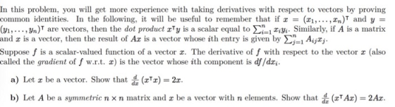 In this problem, you will get more experience with taking derivatives with respect to vectors by proving common identities. In the following, it will be useful to remember that ifx = (z, ,zn)T and y = (vi,..., Jn)T are vectors, then the dot product zTy is a scalar equal to 1iy Similarly, if A is a matrix and x is a vector, then the result of Ax is a vector whose ith entry is given by Σ.1 Aijzj. Suppose f is a scalar-valued function of a vector z. The derivative of f with respect to the vector z (also called the gradient of f w.r.t. x) is the vector whose ith component is df/dz a) Let x be a vector. Show that (gTz) = 2x b) Let A be a symmetric n × n matrix and x be a vector with n elements. Show that (zTAz) = 2Ax