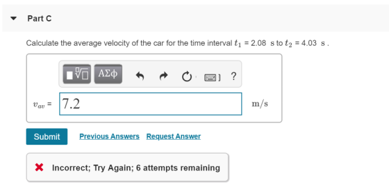 ▼ Part C Calculate the average velocity of the car for the time interval t1 2.08 s to t24.03 s m/S au Submit Previous Answers Request Answer x Incorrect: Try Again; 6 attempts remaining