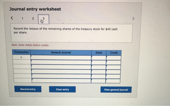 Journal entry worksheet Record the reissue of the remaining shares of the treasury stock for $40 cash per share. Note: Enter