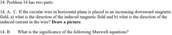 14. Problem 14 has two parts: 14. A. C. If the circular wire in horizontal plane is placed in an increasing downward magnetic field, a) what is the direction of the induced magnetic field and b) what is the direction of the induced current in the wire? Draw a picture. 14. B What is the significance of the following Maxwell equations?