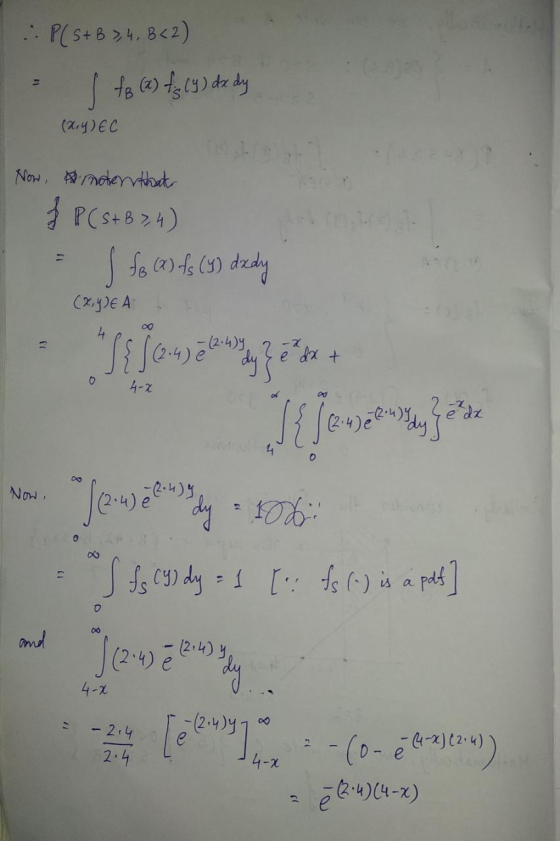 P(StB 3, 4, B<2) S fo (x) fg (9) dx dy (x,y) EC Now, moter that f P (S+B3,4) (x,y)E A 7 h(h.2) 0 4-2 I fox (2) fs (y) dzdy J