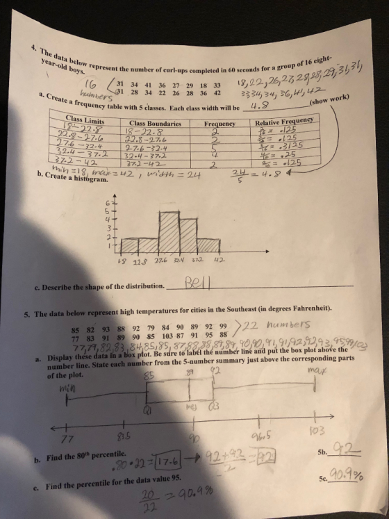 4. The data below year-old boys. boys epresent the number of curl-ups completed in 60 seconds for a gro 13,02 26,2ろ29232,3, 31 34 41 hnbers le with 5 elasses. 36 27 29 22 26 28 36 42 a. Create a $34,34) 36)나1,47- (show work) requency table with 5 classes. Each class width will be-..y Class Limits t Class Boundaries 22-8 0-27. 6 2 Frequency 1RelativeFrequency 125 3125 ㄧ-52.4- 37.2 132-4-37.2 42 12S tf 13 223 27.6 32.4 37.2 42 c. Describe the shape of the distribution. 5. The data below represent high temperatures for cities in the Southeast (in degrees Fahrenheit 85 82 93 88 92 79 84 90 89 92 99 22 huwibers 77,7, 22, & 5, s & 8 22 9 9 3.5% number line. State each number from the 5-number summary just above the corresponding parts 77 83 91 89 90 85 103 87 91 95 88 a. Display thése data in a bos plot. Be sadre tolabeé thé aumber line and put thebox plot abave the 81 of the plot. min b. Find the 80h percentile. 5c. Find the percentile for the data value 95. c.