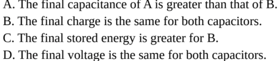 A. The final capacitance of A is greater than that of B. B. The final charge is the same for both capacitors. C. The final stored energy is greater for B. D. The final voltage is the same for both capacitors.