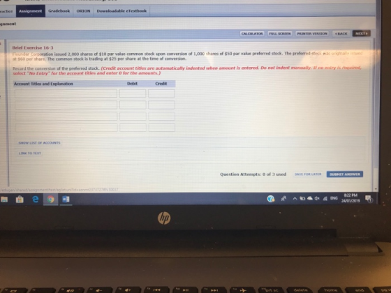 Gradebook ORION Downloadable eTextbook gament ATORH FULL SCREEN İ PRİNTER VERSION ·BACK Brief Exercise 16-3 n le Coronation issued 2,000 shares of $10 par value common stock upon conversion of í OOO shares of $50 par value preferred stock. The preferred steek nas ungtrai, sued at $60 per share. The common stock is trading at $25 per share at the time of conversion Record the conversion of the preferred stock. (Credit account titles are automatically indented when amount is entered. Do not indent manually. if no eairy is required select No Entry for the account titles and enter 0 for the amounts) Account Titles and Explanation Debit Credit NOW LIST OF ACCOUNTS Question Attempts: O of 3 usedSAVE FOR LATER SUBNET ANSWER 822 PM 24/01/2019