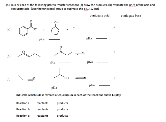 (4) (a) For each of the following proton transfer reactions (a) draw the products, (b) estimate the pKas of the acid and conjugate acid. (Use the functional group to estimate the pKa. (12 pts) conjugate acid conjugate base OH 1 pKa pKa pKa pKa OH pKa pKa (b) Circle which side is favored at equilibrium in each of the reactions above (3 pts) Reaction a: Reaction b: Reaction c: reactants reactants reactants products products products