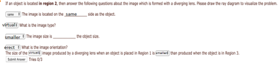 If an object is located in region 2, then answer the following questions about the image which is formed with a diverging lens. Please draw the ray diagram to visualize the problem. same The image is located on the same side as the object. virtualF What is the image type? smaller The image size is the object size. erect What is the image orientation? The size of the virtual image produced by a diverging lens when an object is placed in Region 1 is smallert than produced when the object is in Region 3 Submit Answer Tries o3