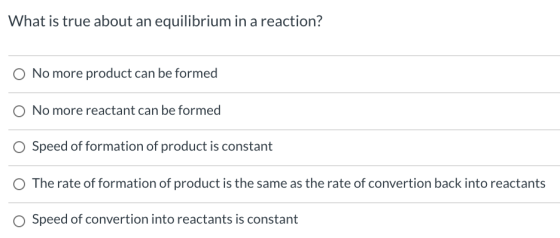 What is true about an equilibrium in a reaction? O No more product can be formed O No more reactant can be formed O Speed of