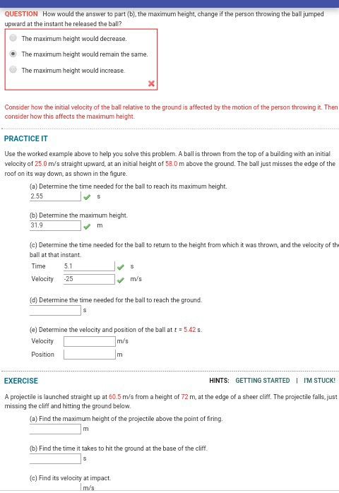 QUESTION How would the answer to part (b), the maximum height, change if the person throwing the ball jumped upward at the instant he released the ball? The maximum height would decrease. The maximum height would remain the same. The maximum height would increase. Consider how the initial velocity of the ball relative to the ground is affected by the motion of the person throwing it. Then consider how this affects the maximum height PRACTICE IT Use the worked example above to help you solve this problem. A ball is thrown from the top of a building with an initial velocity of 25.0 m/s straight upward, at an initial height of 58.0 m above the ground. The ball just misses the edge of the roof on its way down, as shown in the figure. (a) Determine the time needed for the ball to reach its maximum height. 2.55 (b) Determine the maximum height 31.9 (c) Determine the time needed for the ball to return to the height from which it was thrown, and the velocity of th ball at that instant Time Velocity 25 5.1 m/s (d) Determine the time needed for the ball to reach the ground. (e) Determine the velocity and position of the ball at t 5.42s. Velocity Position m/s EXERCISE HINTS: GETTING STARTED IM STUCK! A projectile is launched straight up at 60.5 m/s from a height of 72 m, at the edge of a sheer cliff. The projectile falls, just missing the cliff and hitting the ground below. (a) Find the maximum height of the projectile above the point of firing. (b) Find the time it takes to hit the ground at the base of the cliff (c) Find its velocity at impact.