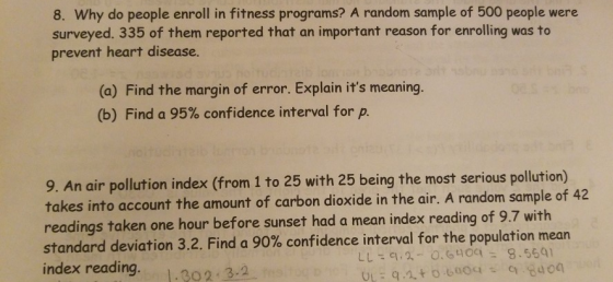 8. Why do people enroll in fitness programs? A random sample of 500 people were surveyed. 335 of them reported that an important reason for enrolling was to prevent heart disease. (o) Find the margin of error. Explain its meaning. (b) Find a 95% confidence interval for p. 9. An air pollution index (from 1 to 25 with 25 being the most serious pollution) takes into account the amount of carbon dioxide in the air. A random sample of 42 readings taken one hour before sunset had a mean index reading of 9.7 with standard deviation 3.2. Find a 90% confidence interval for the po index reading. 302 3.2
