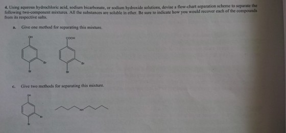 4. Using aqueous hydrochloric acid, sodium bicarbonate, or sodium hydroxide solutions, devise a flow-chart separation scheme to separate the following two-component mixtures. All the substances are soluble in ether. Be sure to indicate how you would recover each of the compounds from its respective salts. a. Give one method for separating this mixture. c. Give two methods for separating this mixture.
