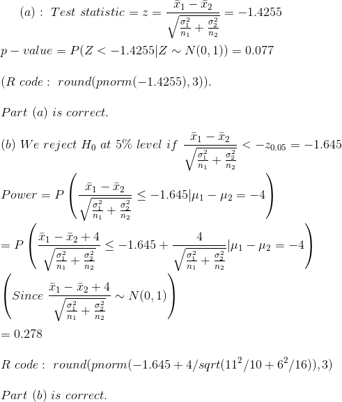 (a):~Test~statistic=z=\frac{\bar{x}_1-\bar{x}_2}{\sqrt{\frac{\sigma_1^2}{n_1}+\frac{\sigma_2^2}{n_2}}}=-1.4255\\\\ p-value=P(Z<-1.4255|Z\sim N(0,1))=0.077\\\\ (R~code:~round(pnorm(-1.4255),3)).\\\\ Part~(a)~is~correct.\\\\ (b)~We~reject~H_0~at~5\%~level~if~\frac{\bar{x}_1-\bar{x}_2}{\sqrt{\frac{\sigma_1^2}{n_1}+\frac{\sigma_2^2}{n_2}}}<-z_{0.05}=-1.645\\\\ Power=P\left( \frac{\bar{x}_1-\bar{x}_2}{\sqrt{\frac{\sigma_1^2}{n_1}+\frac{\sigma_2^2}{n_2}}}\leq -1.645|\mu_1-\mu_2=-4\right )\\\\ =P\left( \frac{\bar{x}_1-\bar{x}_2+4}{\sqrt{\frac{\sigma_1^2}{n_1}+\frac{\sigma_2^2}{n_2}}}\leq -1.645+\frac{4}{\sqrt{\frac{\sigma_1^2}{n_1}+\frac{\sigma_2^2}{n_2}}}|\mu_1-\mu_2=-4\right )\\\\ \left(Since~\frac{\bar{x}_1-\bar{x}_2+4}{\sqrt{\frac{\sigma_1^2}{n_1}+\frac{\sigma_2^2}{n_2}}}\sim N(0,1) \right )\\\\ =0.278\\\\ R~code:~round(pnorm(-1.645+4/sqrt(11^2/10+6^2/16)),3)\\\\ Part~(b)~is~correct.\\\\