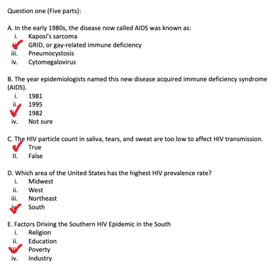 Question one (Five parts) A. In the early 1980s, the disease now called AIDS was known as: i. Kaposis sarcoma GRID, or gay-related immune deficiency iii. Pneumocystosis iv. Cytomegalovirus B. The year epidemiologists named this new disease acquired immune deficiency syndrome (AIDS) i. 1981 1995 1982 iv. Not sure C. The HIV particle count in saliva, tears, and sweat are too low to affect HIV transmission True Il. False D. Which area of the United States has the highest HIV prevalence rate? i. Midwest ii. West iii. Northeast South E. Factors Driving the Southern HIV Epidemic in the South i. Religion ii. Education Poverty iv. Industry