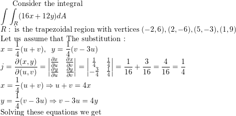 \small \text{Consider the integral}\\ \int \int_R (16x+12y) dA\\ R: \; \text{is the trapezoidal region with vertices } (-2,6),(2,-6),(5,-3),(1,9)\\ \text{Let us assume that The substitution :}\\ x=\frac{1}{4}(u+v),\; \; y=\frac{1}{4}(v-3u)\\ j=\frac{\partial (x,y)}{\partial (u,v)}=\begin{vmatrix} \frac{\partial x}{\partial u} & \frac{\partial x}{\partial v}\\ \frac{\partial y}{\partial u} & \frac{\partial y}{\partial v} \end{vmatrix}=\begin{vmatrix} \frac{1}{4} & \frac{1}{4}\\ -\frac{3}{4}& \frac{1}{4} \end{vmatrix}=\frac{1}{16}+\frac{3}{16}=\frac{4}{16}=\frac{1}{4}\\ x=\frac{1}{4}(u+v)\Rightarrow u+v=4x\\ y=\frac{1}{4}(v-3u)\Rightarrow v-3u=4y\\ \text{Solving these equations we get}\\