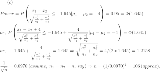 (c)\\ Power=P\left( \frac{\bar{x}_1-\bar{x}_2}{\sqrt{\frac{\sigma_1^2}{n_1}+\frac{\sigma_2^2}{n_2}}}\leq -1.645|\mu_1-\mu_2=-4\right )=0.95=\Phi(1.645)\\\\ or,~P\left( \frac{\bar{x}_1-\bar{x}_2+4}{\sqrt{\frac{\sigma_1^2}{n_1}+\frac{\sigma_2^2}{n_2}}}\leq -1.645+\frac{4}{\sqrt{\frac{\sigma_1^2}{n_1}+\frac{\sigma_2^2}{n_2}}}|\mu_1-\mu_2=-4\right )=\Phi(1.645)\\\\ or,~-1.645+\frac{4}{\sqrt{\frac{\sigma_1^2}{n_1}+\frac{\sigma_2^2}{n_2}}}=1.645\Rightarrow \sqrt{\frac{\sigma_1^2}{n_1}+\frac{\sigma_2^2}{n_2}}=4/(2*1.645)=1.2158\\\\ \frac{1}{\sqrt{n}}=0.0970~(assume,~n_1=n_2=n,~say)\Rightarrow n=(1/0.0970)^2=106~(approx).