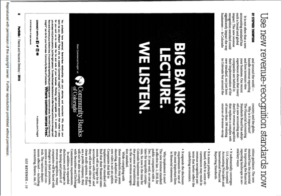 Use new revenue-recoanition standards now and around the world handle revenue r and how investors view your business. Our recent country and the globe. nition The new standard has the potential for improving the financial It is not often that a new accounting standard has such a broad and global impact. The new revenue recognition standard could significantly impact the way Standards Board has adop reporting landscape in sev- e shows that many ed a new accounting stan eral key ways: dard for revenue recognition that replaces a complex web*It substantially converges are behind in their n of the new standard, not just here in Colorado but around the of more than 100 existing sources of revenue-recog U.S. Generally Accepted Accounting Principles and Reporting Standards. . It is more based, which in some cir may result in revenue terns that better reflect the underlying economics. BIG BANKS LECTURE. WE LISTEN It expands the disclosure ts for one of the most important lines Why implement it now? The new revenue standard is effective Jan. 1, 2018, for public companies with a Dec. 31 year-end, or one year later for nonpublic compa- nies. So now is the time for Colorado b the process of to the new revenue recogni to start While complying with may seem daunting, adoption of the new rules is not an option. Companies that fail to t the standard will find that their financial state- ments will no longer be in with GAAP, and they will not be able to get a clean audit opinion. If they are a public company, they will not be able to comply with Securities and Exchange Commission requirements. Commerie nsiper aCommunity Banks of Colorado You probably have personal, bank be any different? Thats why we created for you and us-to mester the ins and outs of your business. Working right alongside you, in person, glving you access not Just to a person, but the right person. To make the best declsions and offer the best solutions to manage cash the timing and pattern of revenue recognition, many companies will be faced with changes to their processes systems and internal con- trols. The various depart ments affected including accounting,finance, tax, IT pproach that makes it easy Insightcan do for your business. Communlty Banks of Colorado. Where common lives SEE REVENUE 10 Reproduced with permission of the copyright owner. Further reproduction prohibited without permission