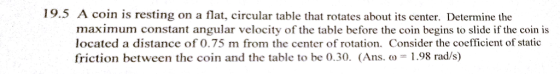 19.5 A coin is resting on a flat, circular table that rotates about its center. Determine the maximum constant angular velocity of the table before the coin begins to slide if the coin is located a distance of 0.75 m from the center of rotation. Consider the coefficient of static friction between the coin and the table to be o.30. (Ans. o 1.98 rad/s)