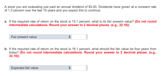 A stock you are evaluating just paid an annual dividend of $3.00. Dividends have grown at a constant rate of 1.3 percent over the last 15 years and you expect this to continue. a. If the required rate of return on the stock is 13.1 percent, what is its fair present value? (Do not round intermediate calculations. Round your answer to 2 decimal places. (e.g., 32.16)) Fair present value b. If the required rate of return on the stock is 16.1 percent, what should the fair value be four years from today? (Do not round intermediate calculations. Round your answer to 2 decimal places. (e.g., 32.16)) Expected fair value