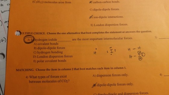 (CsH12) molecules arise from B carbon-carbon bonds C) dipole-dipole forces. ion-dipole interactions. E) London dispersion forces ment or answers the question. ULTIPLE CHOICE. Choose the one alternative that best completes the state 3) 3) In hydrogen iodide are the most important intermolecular forces A) covalent bonds B) dipole-dipole forces C) hydrogen bonding D) London dispersion forces E) polar covalent bonds MATCHING. Choose the item in column 2 that best matches each item in column 1. A) dispersion forces only 4) 4) What types of forces exist between molecules of CO2? dipole-dipole forces only. dingle-dinole and dispersion forces