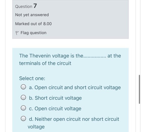 Question 7 Not yet answered Marked out of 8.00 P Flag question at the The Thevenin voltage is the... terminals of the circuit