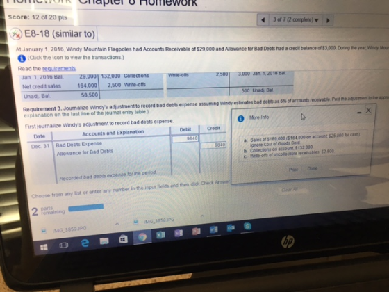 laptel o homework Score: 12 of 20 pts 3 of complete) v E8-18 (similar to) At January 1, 2016.Windy Mountain Flagpoles had Accounts Receivable of$29.000 and Allowance for Bad Debts had a aeditbalance ofS3.000. During the year windy Mour fA (Click the icon to view the transactions.) Read the requirements. Jan. 1,2016 Bal 29 UUUI 132,000 conechons whte 25001 3000 Jan. 1.2010 Bal 164,000 2,500 Write-offs Net credit sales Unad) Bal. accounts receivable Postne adusment othe appro Requirement 3. Journalize windys adjustment to record bad debts epense assuming windy estimates bad debts as 6%of explanation on the last line of the journal entry table) First journalize Windys adjustment to record bad debts expense. Debit credit Accounts and Explanation a, Sales of $189 000 (S164000 on account i25000 cain) 9840 ignore Cost of Goods Sold Dec. 31 Bad Debts Expense Allowance for Bad Debts c. Whbe-ons of unconectible receivables, 32500 Recorded bad debts expense for me period. Choose from any list or enter any number in the input fields and then dickCheck AnswerL IMG 3859 JPG