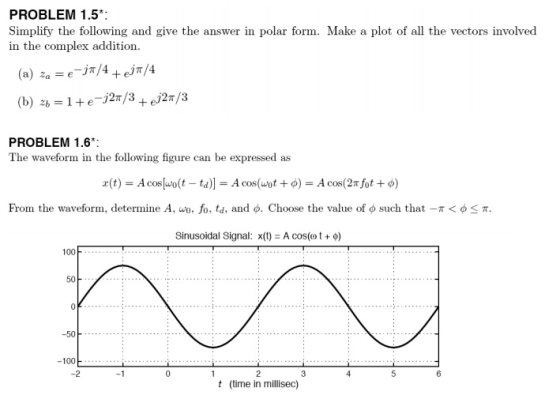 PROBLEM 1.5 Simplify the following and give the answer in polar form. Make a plot of all the vectors involved in the complex addition PROBLEM 1.6 The waveform in the following figure can be expressed as From the waveform, determine A, uo, fo, td, and φ. Choose the value of φ such that-r < φ π. Sinusoidal Signal: x(t) = A cos(m t + φ) 100 50 50 -100 -2 6 t (time in millisec)