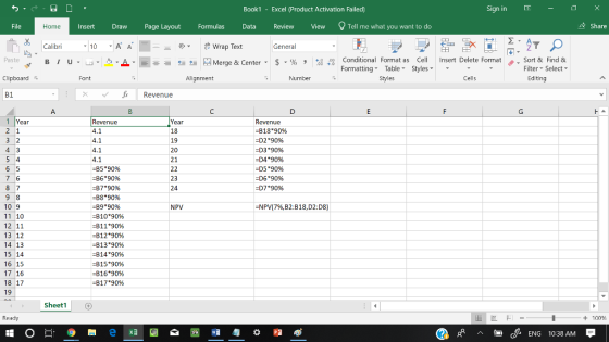 Book1 - Excel 《Product Activation Failed) Sign in - File InsertDrawPage Layout FormulasData Review View Tell me what you want to do & Share Home Calibri 10A A 쿤므 wrap Text General ▼ Paste ta Merge & Center-5 . % , 4,0ナ Conditional Format as Cell Insert Delete Format . Sort & Find & Formatting Table Styles Styles Filter-Select- Clipboard反 Font Alignment Number Cells Editing B1 Revenue 1 Year Revenue Year 18 19 20 21 Revenue B1890% 4.1 D29096 -D3 *90% D490% D5 *9096 D690% -D790% -B5*90% -B6 *90% -B7*90% -B8 *90% -B9*90% -810*90% -811*9096 -8129096 -81390% -814*90% -815*90% -816*90% -81790% 23 24 10 9 11 10 12 11 13 12 14 13 15 14 16 15 17 16 18 17 19 NPV NPW7%B2:B18,D2:D8) Sheet1 Ready + 100 cENG 10:38 AM