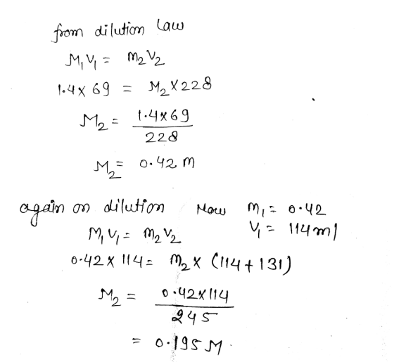 from dilution Law My = M2 V2 1.4x 69 = M2 X228 M2 = 1.4869 228 M = 0.42 m again on dilution now mi= 0.42 My = M2 Y= 114m1 0.4