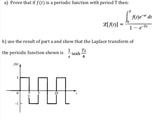 a) Prove that if f(t) is a periodic function with period T then: -st f(t)e dt b) use the result of part a and show that the Laplace transform of the periodic function shown is uanh7 1 Ts 4 f(t) 0 2T -1