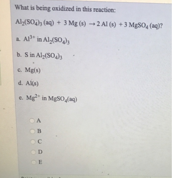 What is being oxidized in this reaction: Al2(SO4)3 (aq) + 3 Mg (3) 2 Al (s) + 3 MgSO4 (aq)? a. AB+ in Al2(SO4)3 b. S in Al2(S