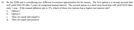 19. Bo has $200 and is considering two different investment opportunities for his money. The first option is a savings account that will yield $264.50 after 2 years of compound annual interest. The second option is a short-term bond that will yield $234 after only 1 year. If the annual inflation rate is 3%, which of these two options has a higher real interest rate? a. Option 1 b. Option 2 c. They are equal and negative d. They are equal and positive