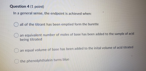 Question 4 (1 point) In a general sense, the endpoint is achieved when: all of the titrant has been emptied form the burette