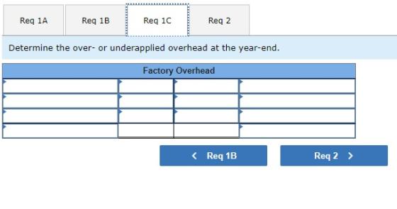 Req 1A Reg 1B Req 1C Reg 2 Determine the over- or underapplied overhead at the year-end. Factory Overhead < Req 1B Req 2 >