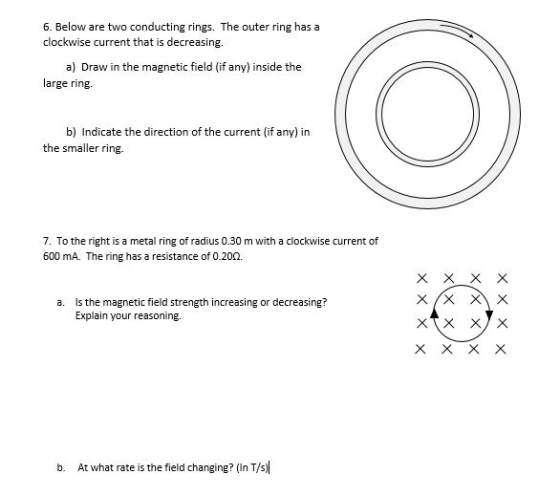6. Below are two conducting rings. The outer ring has a clockwise current that is decreasing. a) Draw in the magnetic field (if any) inside the arge rin b) Indicate the direction of the current (if any) in the smaller ring. 7. To the right is a metal ring of radius 0.30 m with a clockwise current of 600 mA. The ring has a resistance of 0.200. a. s the magnetic field strength increasing or decreasing? Explain your reasoning. b. At what rate is the field changing? (in TVs) X X X X