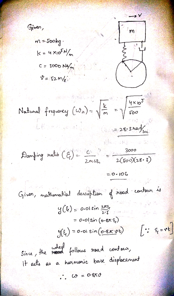 Given, m=jookg. k= 4x1050 c = 3000 N/m V = 52 m/s 4X105 Natural frequency (wn) - = V 800 = 28.3 rad srce 3000 Damping ratio (