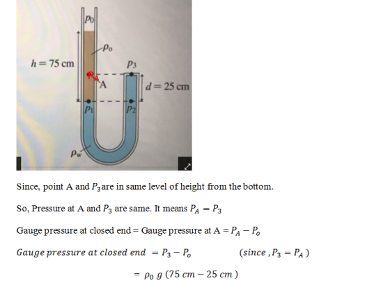 po Po h 75 cm P3 d- 25 cm Pi Since, point A and Pzare in same level of height from the bottom So, Pressure at A and P3 are same. It means Pa - P3 Gauge pressure at closed end Gauge pressure at A - PA-P Gauge pressure at closed end - P3- Po since, P3 PA) Po g (75 cm -25 cm)