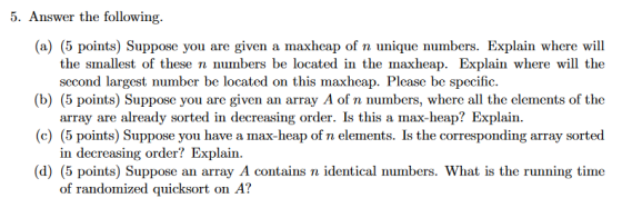 5. Answer the following. (a) (5 points) Suppose you are given a maxheap of n unique numbers. Explain where will the smallest