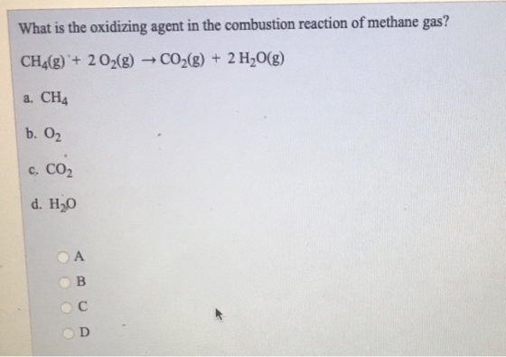 What is the oxidizing agent in the combustion reaction of methane gas? CH4(g) + 2O2(g) + CO2(g) + 2 H2O(g) a. CH4 c. CO2 d. H