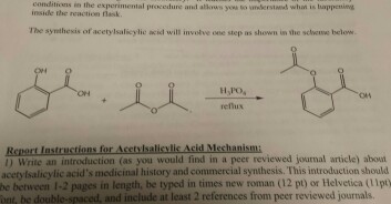 conditions in the experimental procedure and alkws you o erstand wht is bappening inside the reaction flask The synthesis of acetylsalicylic acid will involve one step as shown in the sclee below ON reflus Report Instructions for Acctyisalisvlic Acid Meshanism 1) Write an introduction (as you would find in a peer reviewed journal article) abou acetyIsalicylic acids medicinal history and commercial synthesis. This introduction should be between 1-2 pages in length, be typed in times new roman (12 pt) or Helvetica (pty ont, be double-spaced, and include at least 2 references from peer reviewed journals.