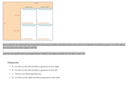 Barry Guesses right Barry loses the point Guesses left Barry wins the point Hits left Iris Iris loses the point ris wins the point Barry loses the point Barry wins the point Hits right ris wins the point ris loses the point Barry and Iris are playing Ping-Pong. Both have equal ability, and each point comes down to whether the players guess correctly about he direction the other player will hit. Look at the payoff matrix provided above. What is the Nash equilibrium for Barry and Iris? Choose one: A. is hits to the left and Barry guesses to the right. B. Iris hits to the left and Barry guesses to the left. C. There is no Nash equilibrium D. Iris hits to the right and Barry guesses to the right.