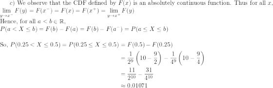 \small c) \text{ We observe that the CDF defined by } F(x) \text{ is an absolutely continuous function. Thus for all } x, \\ \lim_{y \to x^{-}}F(y) = F(x^-) = F(x) = F(x^+) = \lim_{y\to x^+}F(y) \\ \text{Hence, for all } a < b \in \mathbb{R}, \\ P(a < X \le b) = F(b) - F(a) = F(b) - F(a^-) = P(a \le X \le b)\\ \begin{align*} \text{So, } P(0.25 < X \le 0.5) = P(0.25 \le X \le 0.5) &= F(0.5) - F(0.25) \\ &= \frac{1}{2^9} \left(10 - \frac{9}{2} \right) - \frac{1}{4^9}\left(10 - \frac{9}{4} \right ) \\ &= \frac{11}{2^{10}} - \frac{31}{4^{10}} \\ &\approx 0.01071 \end{align*}