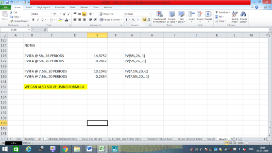 Home nert Page Layout Formulas Data Review View dd-Ins s Cut aCopy E AutoSum Wrap Text B 1 프 . 灬 ▲· 逻锂函Merge & Center. $ % , to:: Conditional Format CeInsert Delete Format Formatting as Table Styles2 Clear Sort &Find & Format Painter Clipboard Alignment Number Cells Edting E139 123 124 125 126 127 128 129 130 131 132 133 134 135 136 137 138 139 140 141 (4 く トト1 | . AFN . BANKING NOTES PVI FA @ 5%, 26 PERIODS PVI FA @ 5%, 26 PERIODS 14.3752 0.2812 PV(5%,26,-1) PV(5%,26,,-1) PVI FA @ 7.5%, 20 PERIODS PVI FA @ 7.5%, 20 PERIODS 10.1945 0.2354 PV(7.5%,20,1) PV(7.5%,20,-1) WE CAN ALSO SOLVE USING FORMULA NOTE , BIDDING, UNDERWRITING / EUAC AW PM LIFE . LP, lP, MRP, INFLATION YIELD 7 -WARRANTrefund bond CLEAN INVOICE PRICE . Sheet1 | Sheet3 08:56 27-01-2019