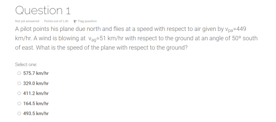 Question 1 Not yet answered Points out of 1.00 Flag question A pilot points his plane due north and flies at a speed with res
