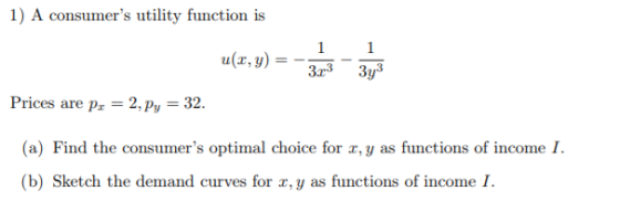1) A consumers utility function is -313-313 a(x,y) = Prices are pr-2, p,-32. (a) Find the consumers optimal choice for a,y as functions of income I. (b) Sketch the demand curves for r,y as functions of income I.