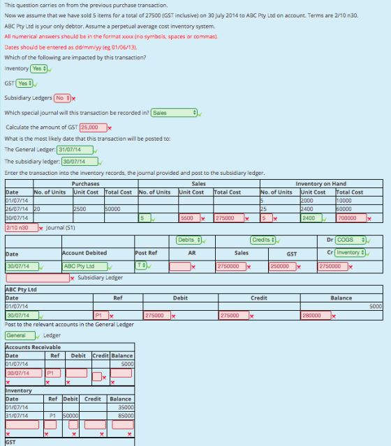 This question carries on from the previous purchase transaction. Now we assume that we have sold 5 items for a total of 27500 (GST inclusive) on 30 July 2014 to ABC Pty Ltd on account. Terms are 2/10 n30. ABC Pty Ltd is your only debtor. Assume a perpetual average cost inventory system. All numerical answers should be in the format xxoxx (no symbols, spaces or commas). Dates should be entered as dd/mm/yy (eg 01/06/13) Which of the following are impacted by this transaction? Inventory| Yes # GST( Yes 수 Subsidiary Ledgers 1 No #): Which specialjournal will this transaction be recorded in? Sales Calculate the amount of GST 25,000- What is the most likely date that this transaction will be posted to: The General Ledger: 31/07/14 The subsidiary ledger: 30/07/14 Enter the transaction into the inventory records, the journal provided and post to the subsidiary ledger Purchases Inventory on Hand of Units Unit Cost Total Cost of Units Unit Cost Total Cost of Units ate 1/07/14 6/07/14 20 Unit Cost 2000 2400 otal Cost 10000 2500 50000 30/07/14 5500 x 275000 x 2400 700000 x 2/10 n30 x Journal (S1) Debits Credits # Dr COGS ate count Debited Post Ref AR Sales GST 30/07/14 ABC Pty Ltd 2750000 250000 x 2750000 x Subsidiary Ledger BC Pty Ltd ate 1/07/14 Ref Debit Credit Balance 5000 30/07/14 275000x 275000 280000 Post to the relevant accounts in the General Ledgen General Ledger ccounts Receivable ate 1/07/14 30/07/14 Ref Debit Credit Balance 5000 P1 nvento Ref Debi Credit Balance ate 1/07/14 1/07/14 35000 85000 P1 50000