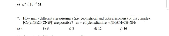 e) 8.7 x 10M 7. How many different stereoisomers (i.e. geometrical and optical isomers) of the complex Co(en)BICI(CNF) are po