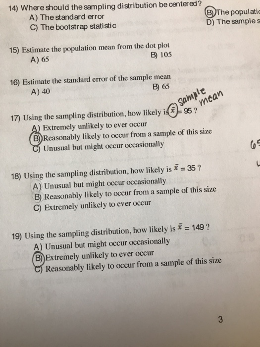 14) Where should the sampling distribution be centered? A) The standard error C) The bootstrap statistic EThe populatic D) The sample s 15) Estimate the population mean from the dot plot B) 105 A) 65 16) Estimate the standard error of the sample mean B) 65 A) 40 mean 95? 17) Using the sampling distribution, how likely i Extremely unlikely to ever occur B) Reasonably likely to occur from a sample of this size Unusual but might occur occasionally 18) Using the sampling distribution, how likely is 35? A) Unusual but might occur occasionally B) Reasonably likely to occur from a sample of this size C) Extremely unlikely to ever occur 19) Using the sampling distribution, how likely is 1491 A) Unusual but might occur occasionally B)Extremely unlikely to ever occur Reasonably likely to occur from a sample of this size