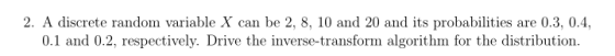 2. A discrete random variable X can be 2, 8, 10 and 20 and its probabilities are 0.3, 0.4, 0.1 and 0.2, respectively. Drive the inverse-transform algorithm for the distribution